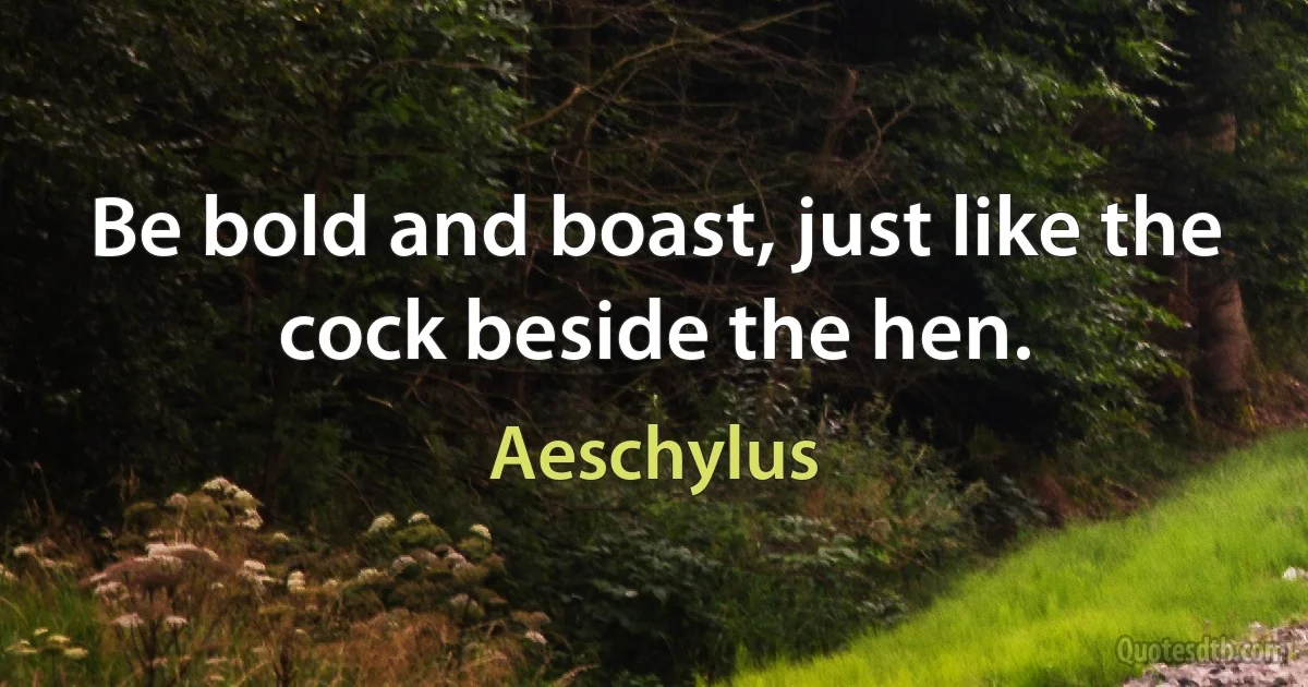 Be bold and boast, just like the cock beside the hen. (Aeschylus)