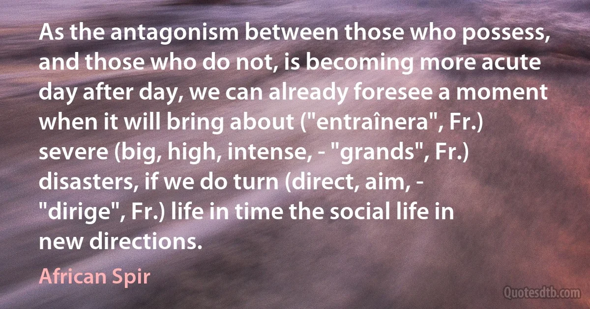 As the antagonism between those who possess, and those who do not, is becoming more acute day after day, we can already foresee a moment when it will bring about ("entraînera", Fr.) severe (big, high, intense, - "grands", Fr.) disasters, if we do turn (direct, aim, - "dirige", Fr.) life in time the social life in new directions. (African Spir)