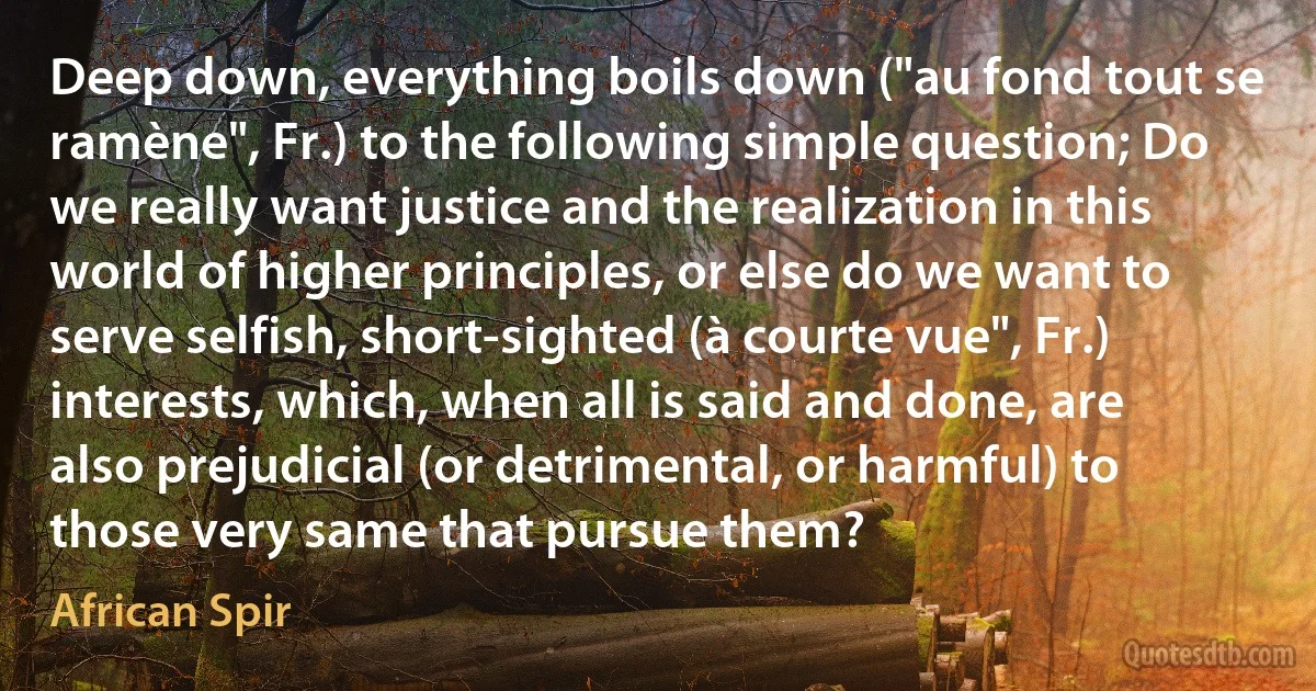 Deep down, everything boils down ("au fond tout se ramène", Fr.) to the following simple question; Do we really want justice and the realization in this world of higher principles, or else do we want to serve selfish, short-sighted (à courte vue", Fr.) interests, which, when all is said and done, are also prejudicial (or detrimental, or harmful) to those very same that pursue them? (African Spir)