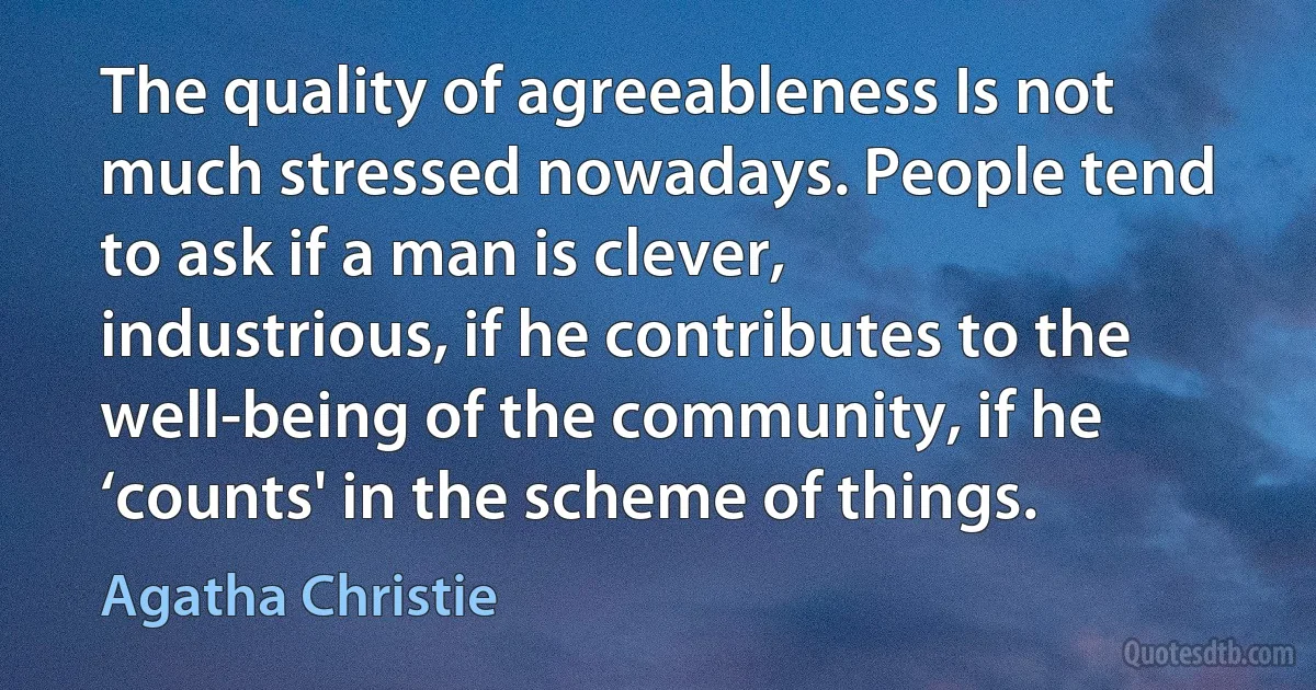 The quality of agreeableness Is not much stressed nowadays. People tend to ask if a man is clever, industrious, if he contributes to the well-being of the community, if he ‘counts' in the scheme of things. (Agatha Christie)