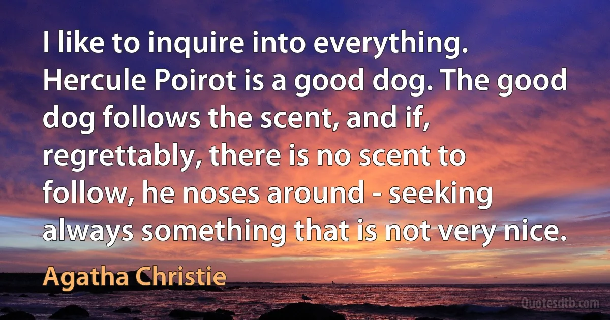 I like to inquire into everything. Hercule Poirot is a good dog. The good dog follows the scent, and if, regrettably, there is no scent to follow, he noses around - seeking always something that is not very nice. (Agatha Christie)