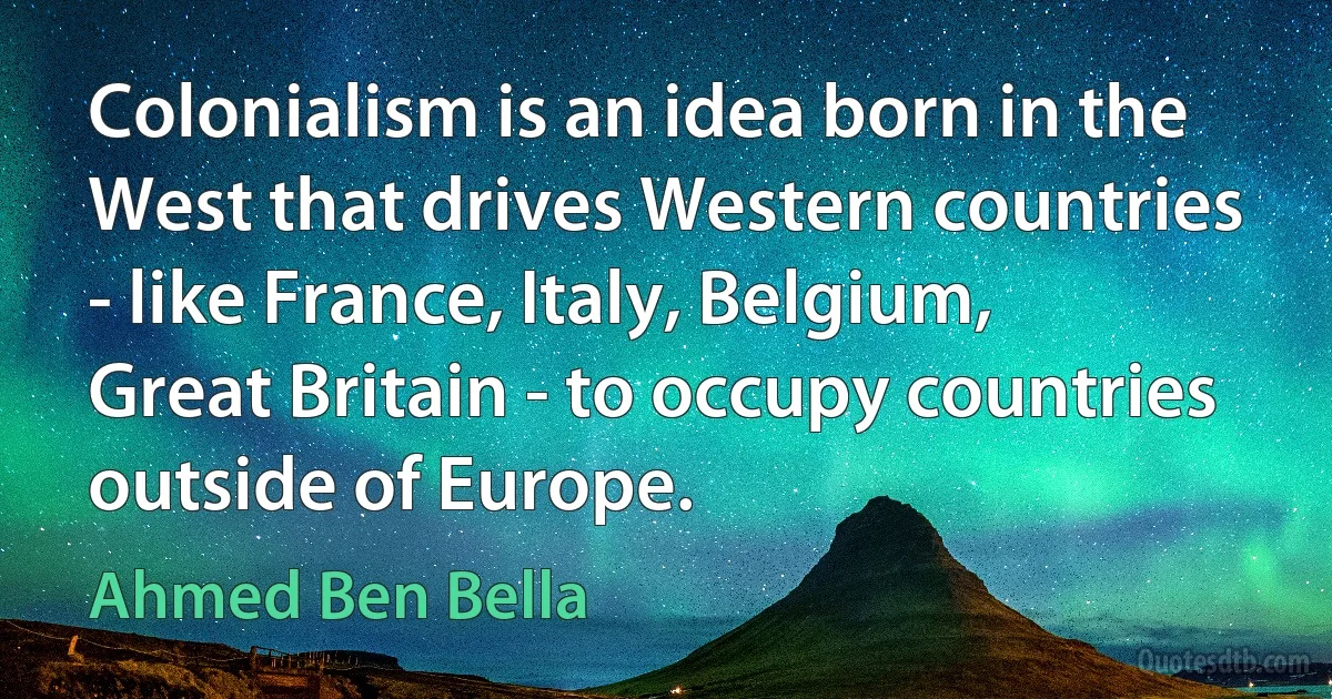 Colonialism is an idea born in the West that drives Western countries - like France, Italy, Belgium, Great Britain - to occupy countries outside of Europe. (Ahmed Ben Bella)