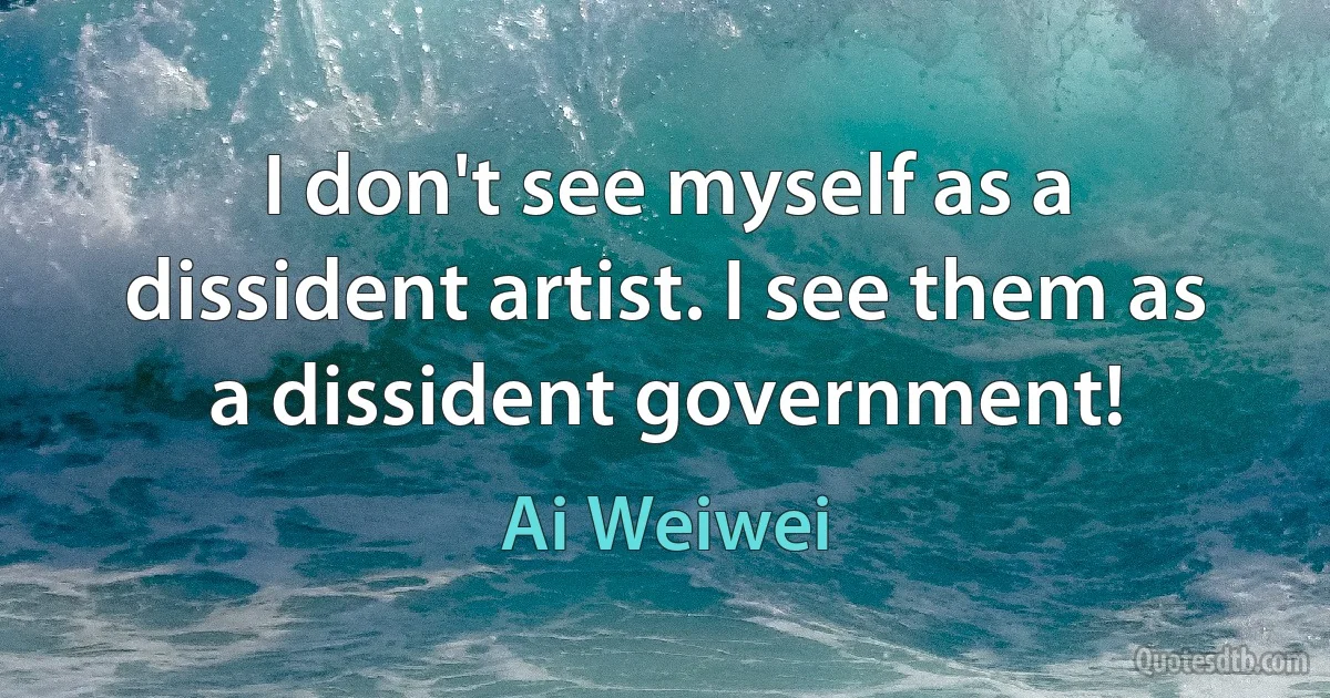 I don't see myself as a dissident artist. I see them as a dissident government! (Ai Weiwei)