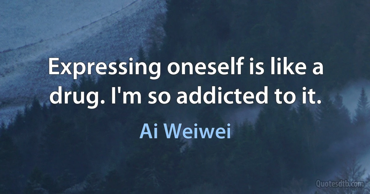 Expressing oneself is like a drug. I'm so addicted to it. (Ai Weiwei)