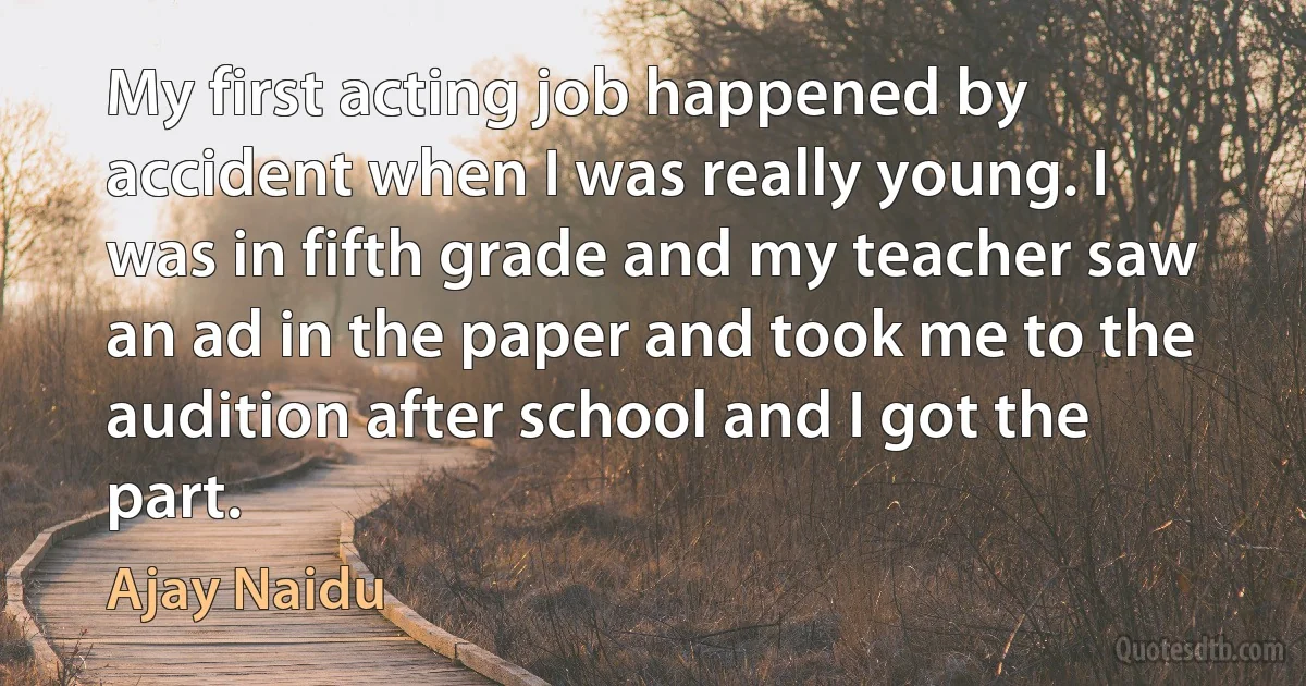 My first acting job happened by accident when I was really young. I was in fifth grade and my teacher saw an ad in the paper and took me to the audition after school and I got the part. (Ajay Naidu)