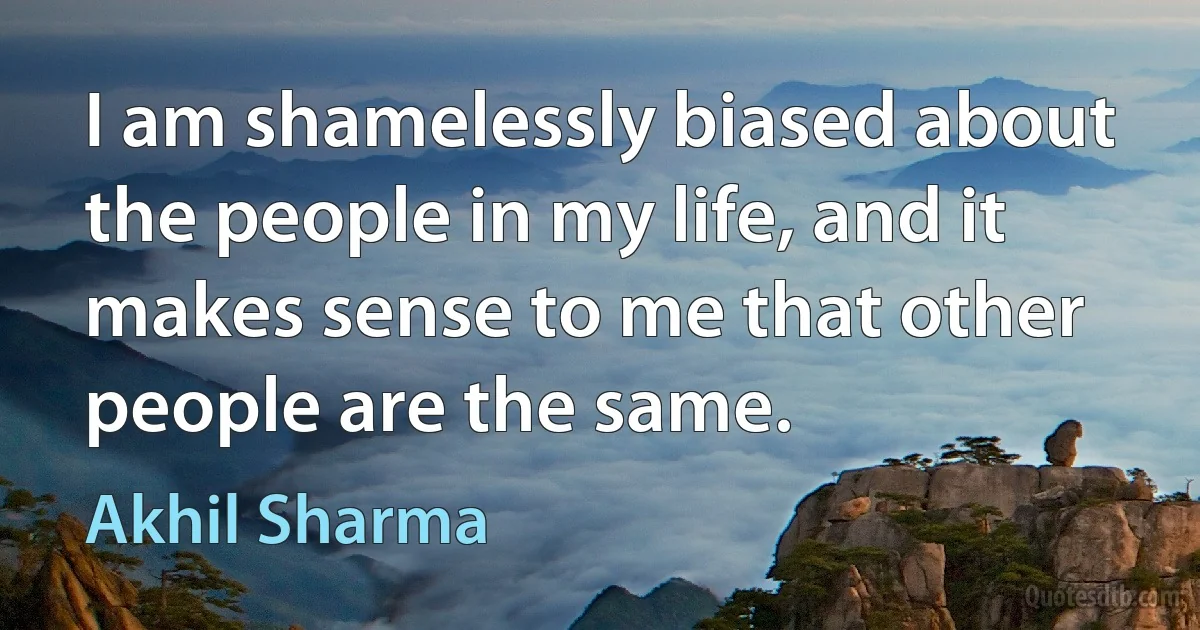 I am shamelessly biased about the people in my life, and it makes sense to me that other people are the same. (Akhil Sharma)