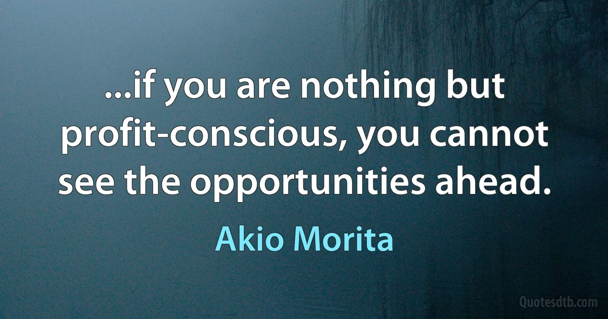 ...if you are nothing but profit-conscious, you cannot see the opportunities ahead. (Akio Morita)