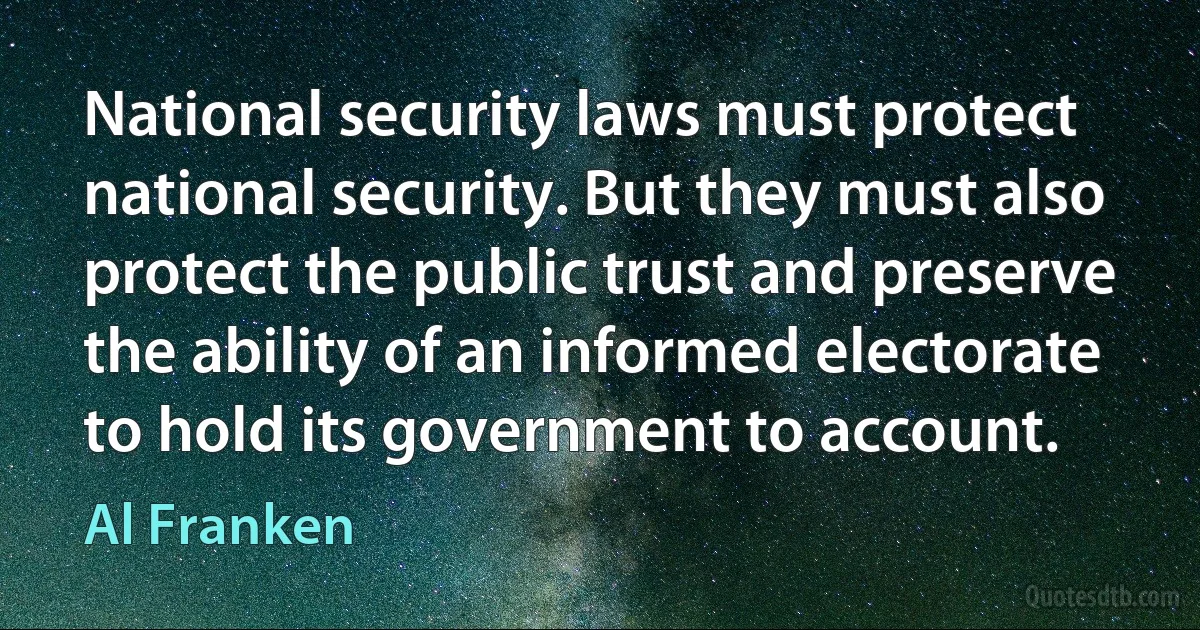 National security laws must protect national security. But they must also protect the public trust and preserve the ability of an informed electorate to hold its government to account. (Al Franken)