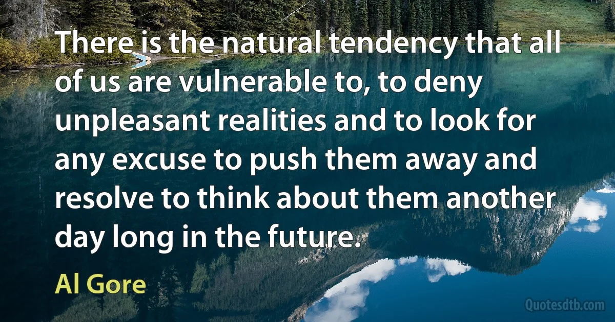 There is the natural tendency that all of us are vulnerable to, to deny unpleasant realities and to look for any excuse to push them away and resolve to think about them another day long in the future. (Al Gore)