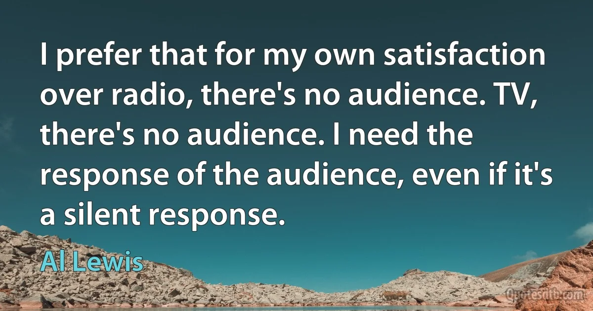 I prefer that for my own satisfaction over radio, there's no audience. TV, there's no audience. I need the response of the audience, even if it's a silent response. (Al Lewis)