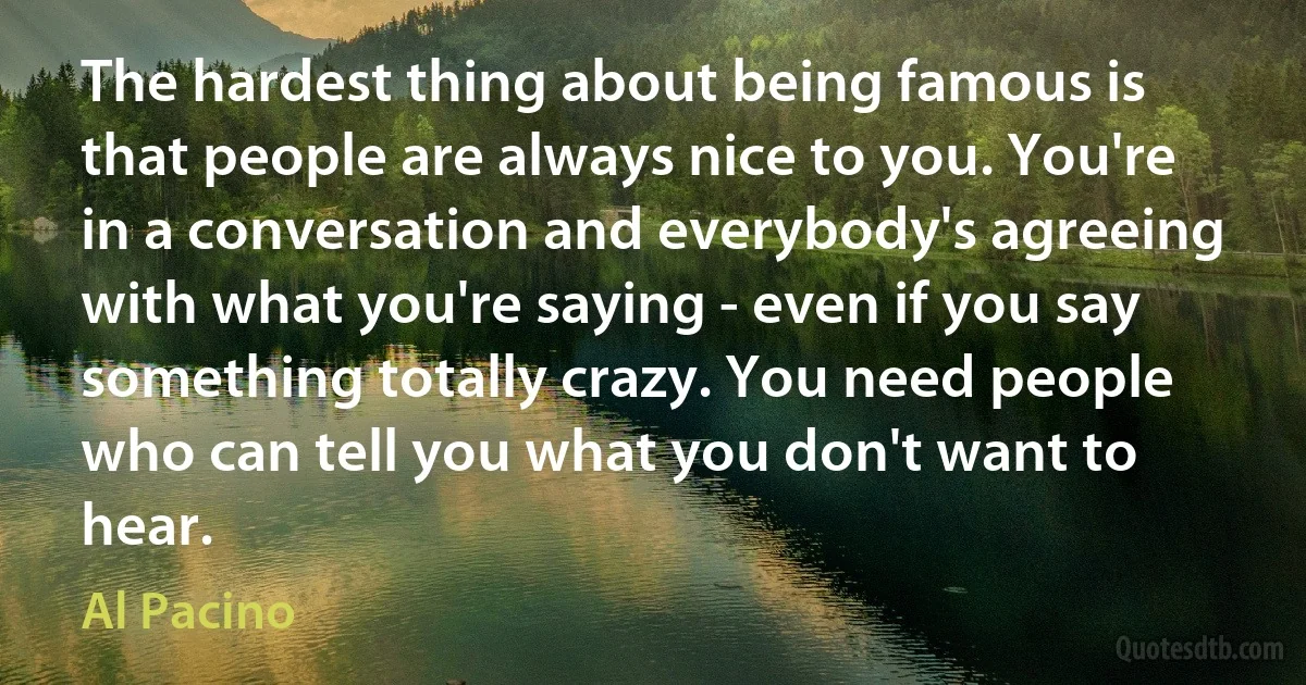 The hardest thing about being famous is that people are always nice to you. You're in a conversation and everybody's agreeing with what you're saying - even if you say something totally crazy. You need people who can tell you what you don't want to hear. (Al Pacino)