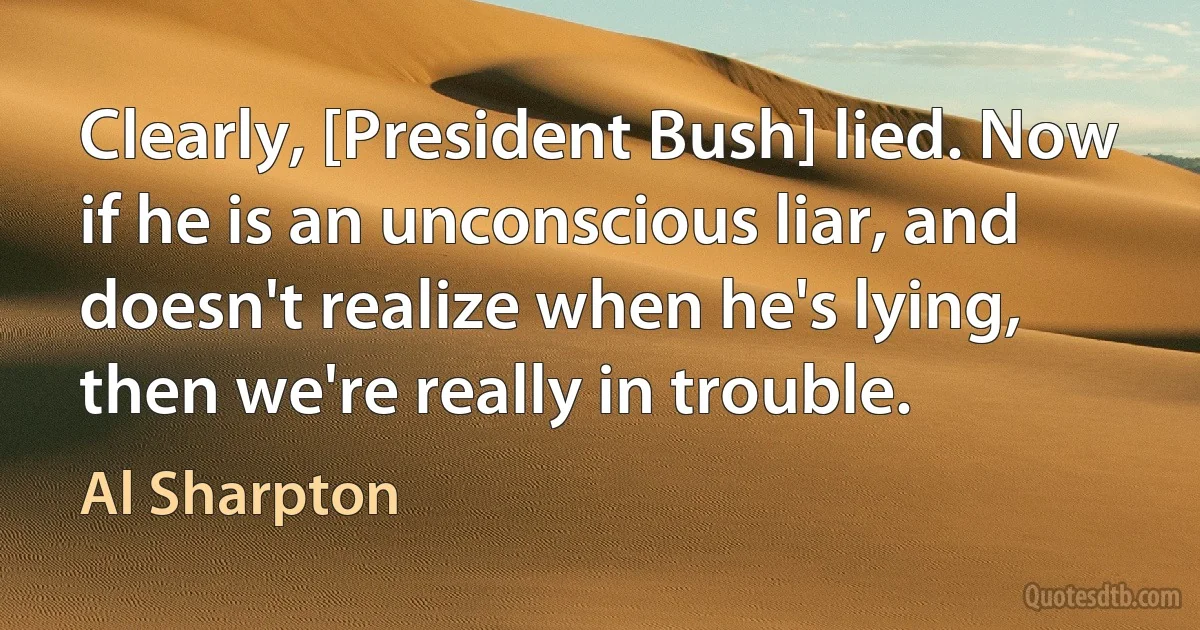 Clearly, [President Bush] lied. Now if he is an unconscious liar, and doesn't realize when he's lying, then we're really in trouble. (Al Sharpton)