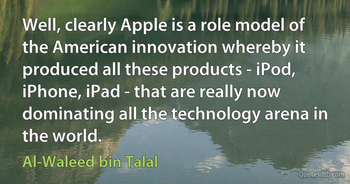 Well, clearly Apple is a role model of the American innovation whereby it produced all these products - iPod, iPhone, iPad - that are really now dominating all the technology arena in the world. (Al-Waleed bin Talal)