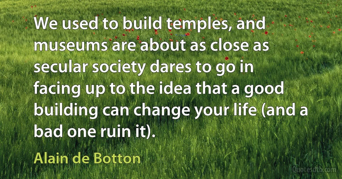 We used to build temples, and museums are about as close as secular society dares to go in facing up to the idea that a good building can change your life (and a bad one ruin it). (Alain de Botton)