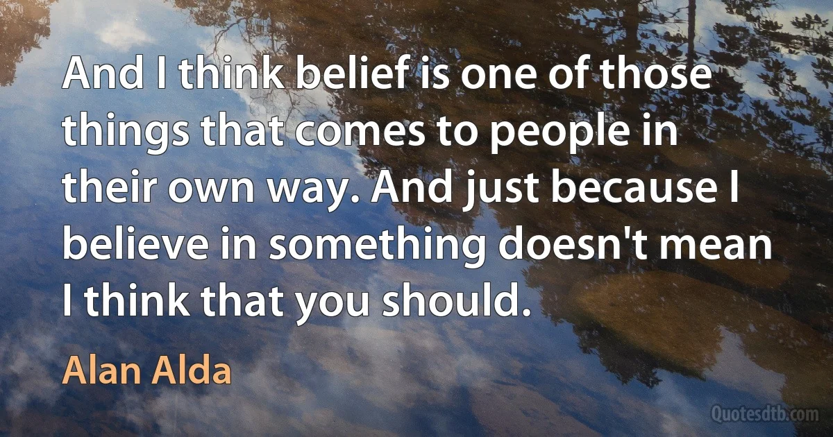 And I think belief is one of those things that comes to people in their own way. And just because I believe in something doesn't mean I think that you should. (Alan Alda)