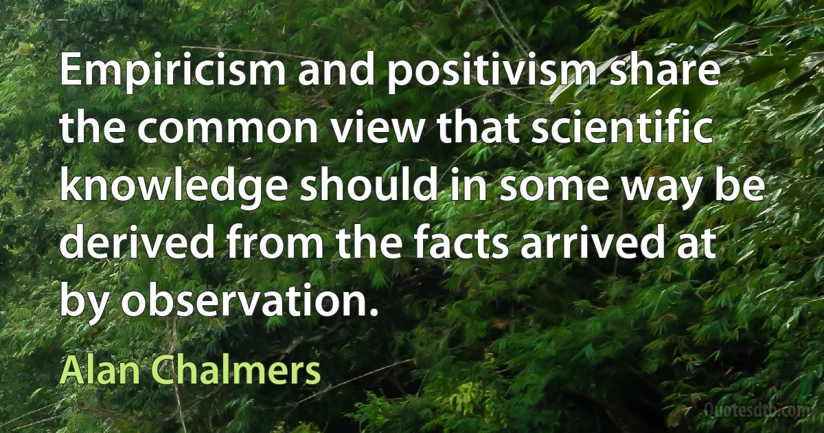 Empiricism and positivism share the common view that scientific knowledge should in some way be derived from the facts arrived at by observation. (Alan Chalmers)