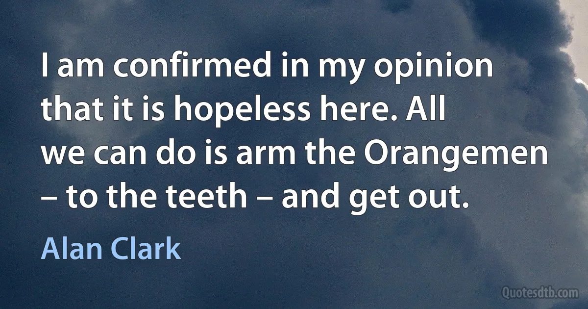 I am confirmed in my opinion that it is hopeless here. All we can do is arm the Orangemen – to the teeth – and get out. (Alan Clark)