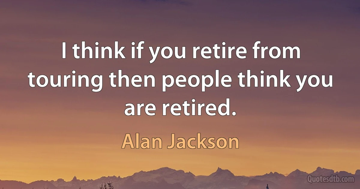 I think if you retire from touring then people think you are retired. (Alan Jackson)