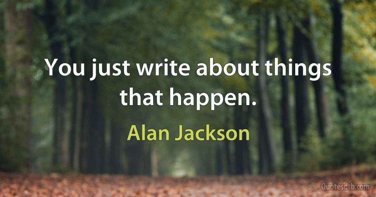 You just write about things that happen. (Alan Jackson)