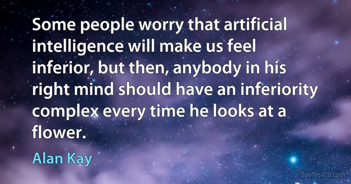 Some people worry that artificial intelligence will make us feel inferior, but then, anybody in his right mind should have an inferiority complex every time he looks at a flower. (Alan Kay)