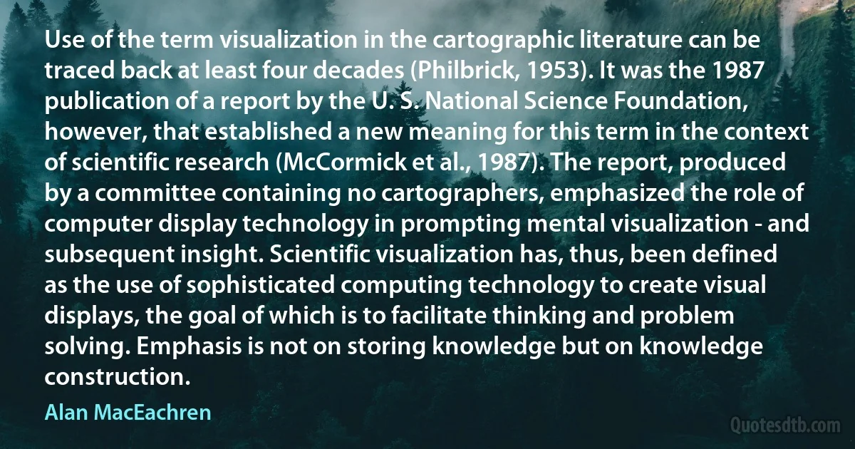 Use of the term visualization in the cartographic literature can be traced back at least four decades (Philbrick, 1953). It was the 1987 publication of a report by the U. S. National Science Foundation, however, that established a new meaning for this term in the context of scientific research (McCormick et al., 1987). The report, produced by a committee containing no cartographers, emphasized the role of computer display technology in prompting mental visualization - and subsequent insight. Scientific visualization has, thus, been defined as the use of sophisticated computing technology to create visual displays, the goal of which is to facilitate thinking and problem solving. Emphasis is not on storing knowledge but on knowledge construction. (Alan MacEachren)