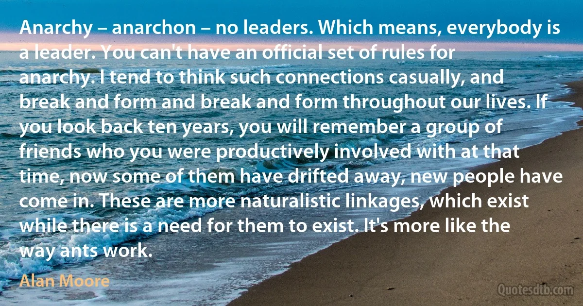 Anarchy – anarchon – no leaders. Which means, everybody is a leader. You can't have an official set of rules for anarchy. I tend to think such connections casually, and break and form and break and form throughout our lives. If you look back ten years, you will remember a group of friends who you were productively involved with at that time, now some of them have drifted away, new people have come in. These are more naturalistic linkages, which exist while there is a need for them to exist. It's more like the way ants work. (Alan Moore)