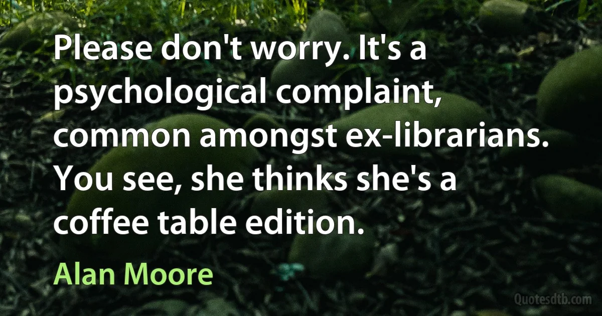 Please don't worry. It's a psychological complaint, common amongst ex-librarians. You see, she thinks she's a coffee table edition. (Alan Moore)