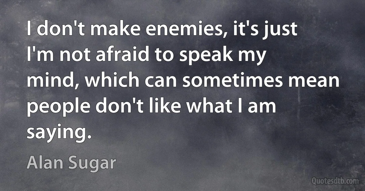 I don't make enemies, it's just I'm not afraid to speak my mind, which can sometimes mean people don't like what I am saying. (Alan Sugar)