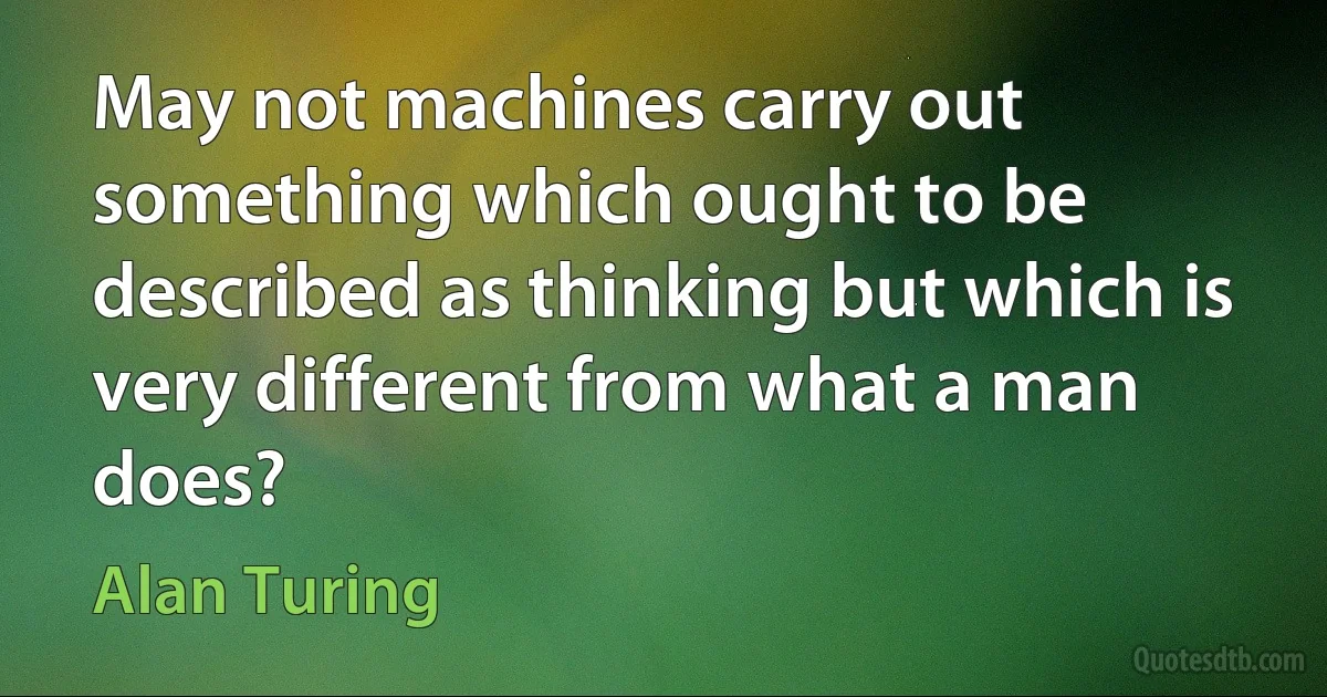 May not machines carry out something which ought to be described as thinking but which is very different from what a man does? (Alan Turing)