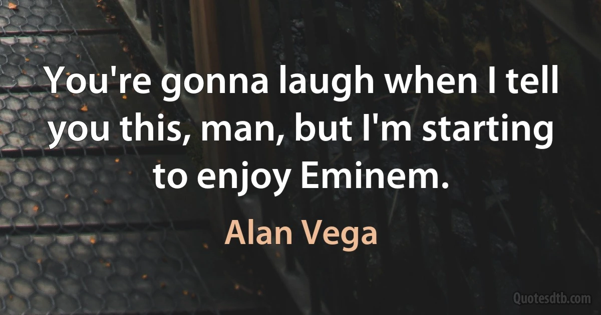 You're gonna laugh when I tell you this, man, but I'm starting to enjoy Eminem. (Alan Vega)