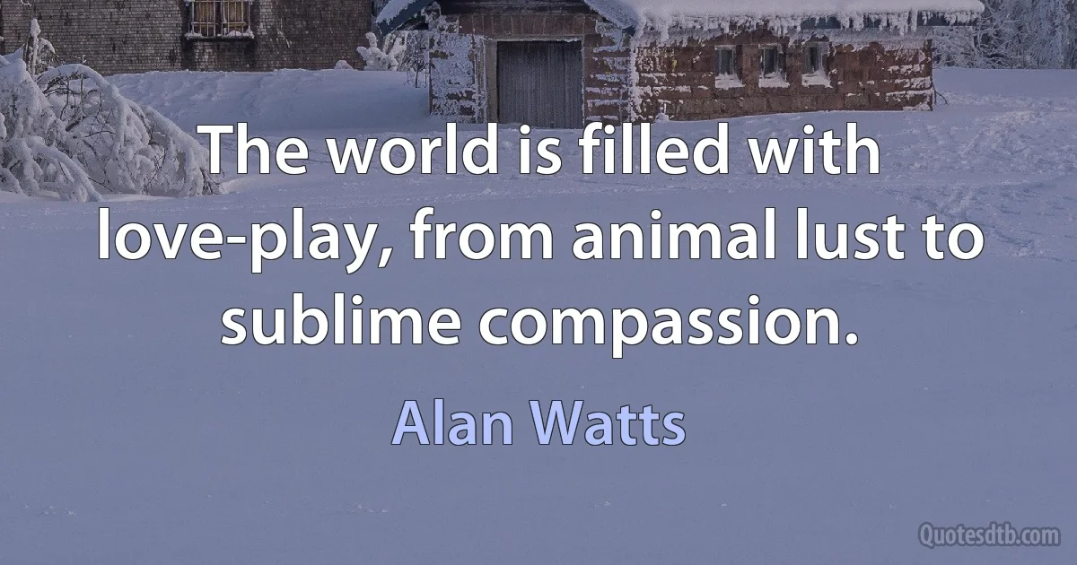 The world is filled with love-play, from animal lust to sublime compassion. (Alan Watts)