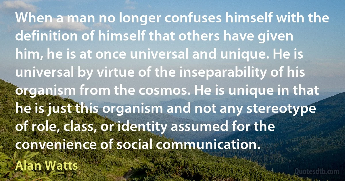 When a man no longer confuses himself with the definition of himself that others have given him, he is at once universal and unique. He is universal by virtue of the inseparability of his organism from the cosmos. He is unique in that he is just this organism and not any stereotype of role, class, or identity assumed for the convenience of social communication. (Alan Watts)