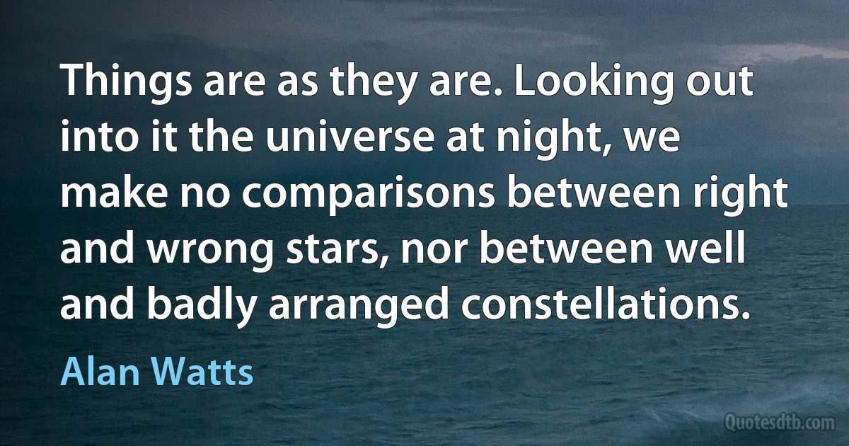 Things are as they are. Looking out into it the universe at night, we make no comparisons between right and wrong stars, nor between well and badly arranged constellations. (Alan Watts)