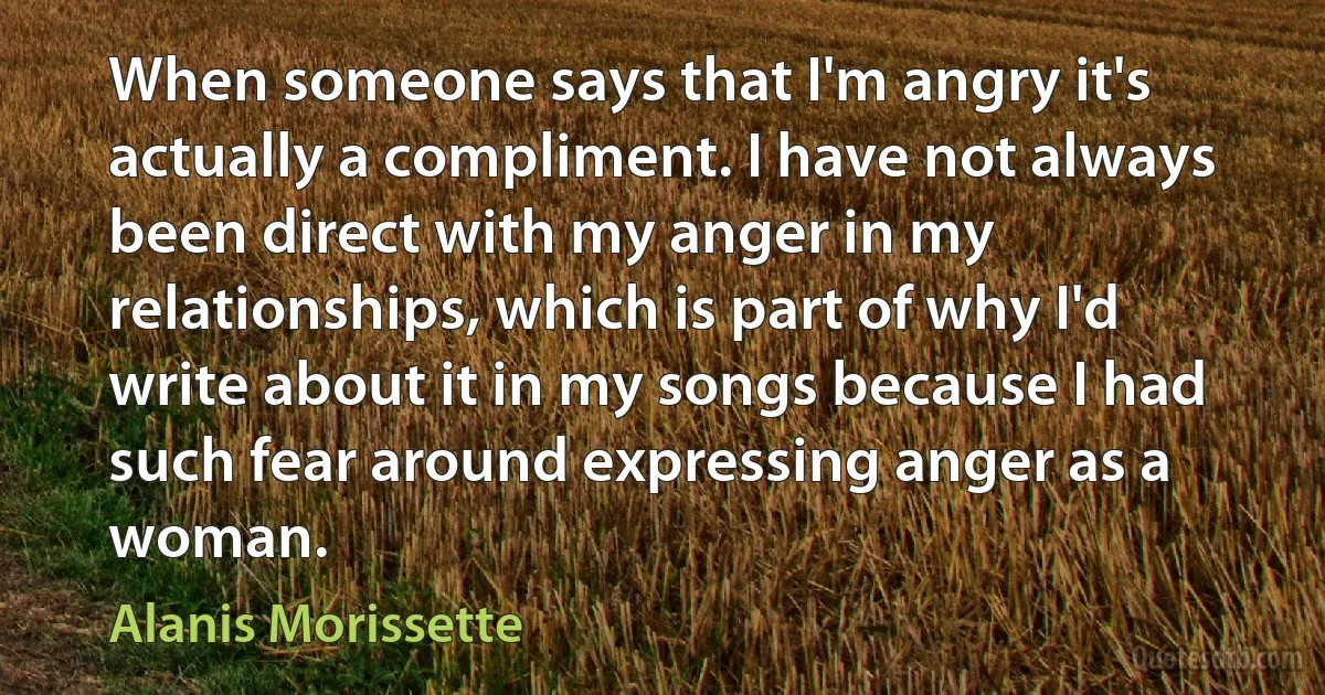 When someone says that I'm angry it's actually a compliment. I have not always been direct with my anger in my relationships, which is part of why I'd write about it in my songs because I had such fear around expressing anger as a woman. (Alanis Morissette)