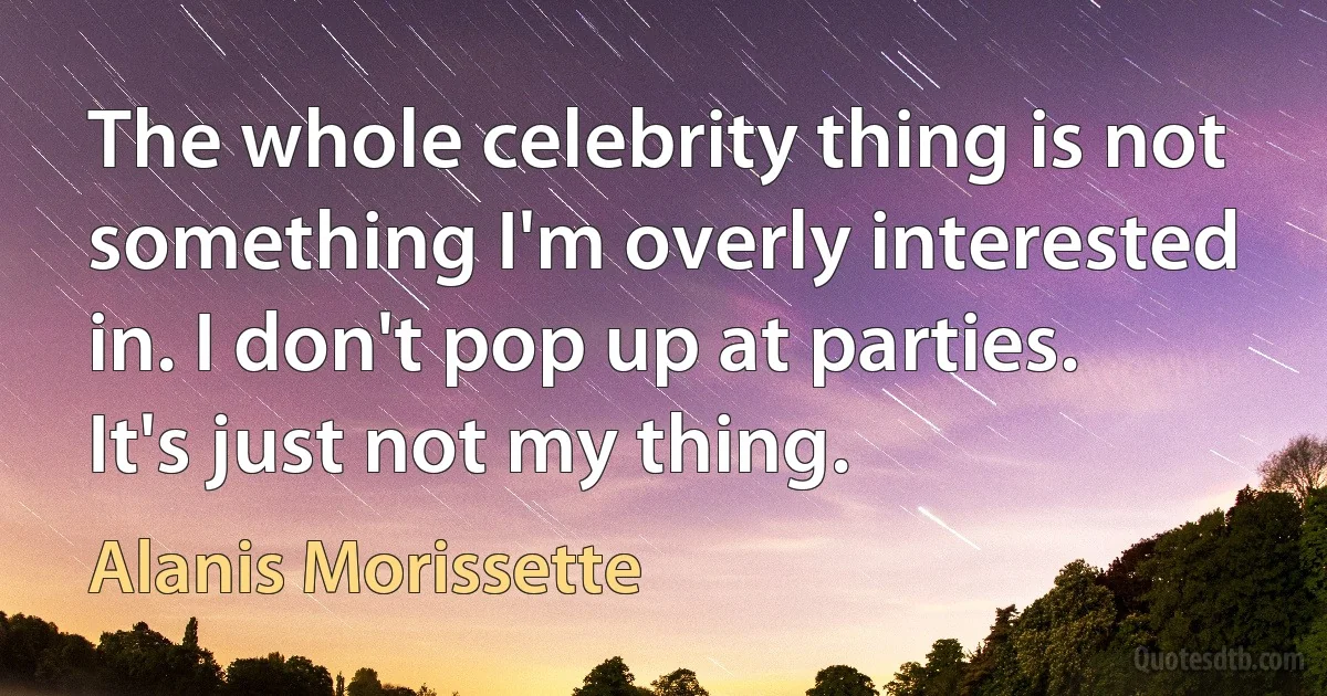 The whole celebrity thing is not something I'm overly interested in. I don't pop up at parties. It's just not my thing. (Alanis Morissette)