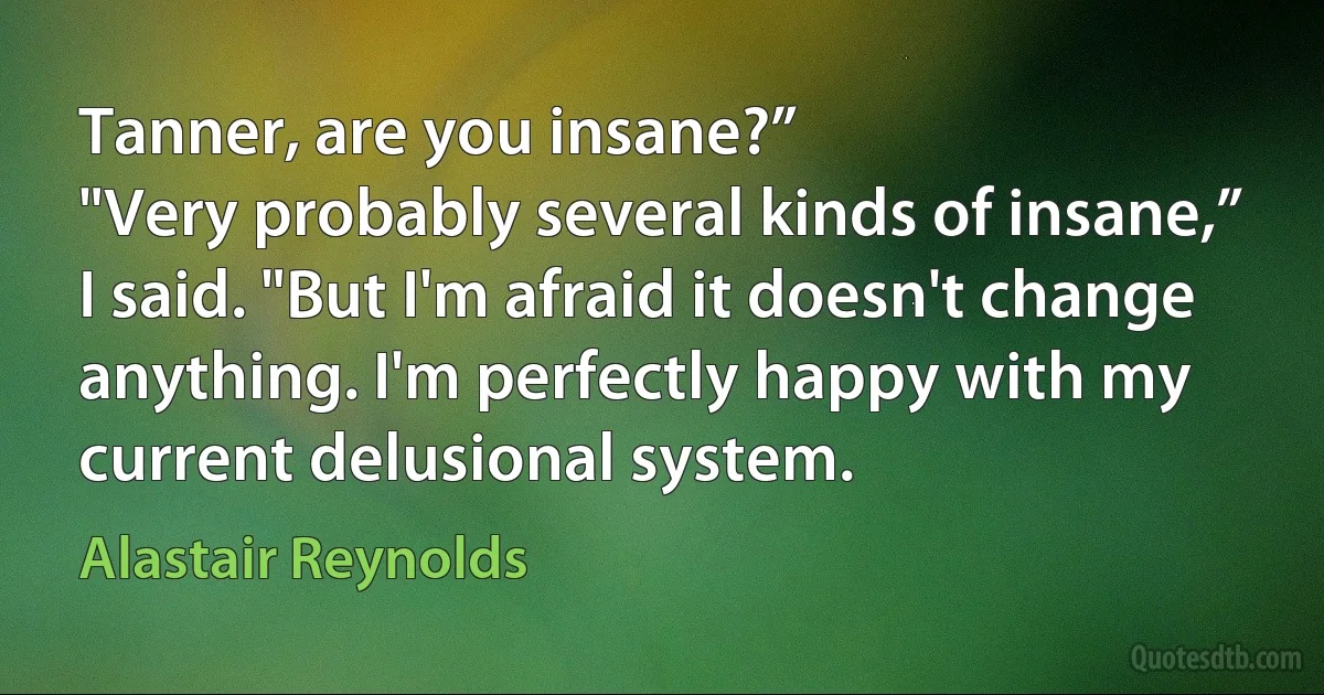 Tanner, are you insane?”
"Very probably several kinds of insane,” I said. "But I'm afraid it doesn't change anything. I'm perfectly happy with my current delusional system. (Alastair Reynolds)