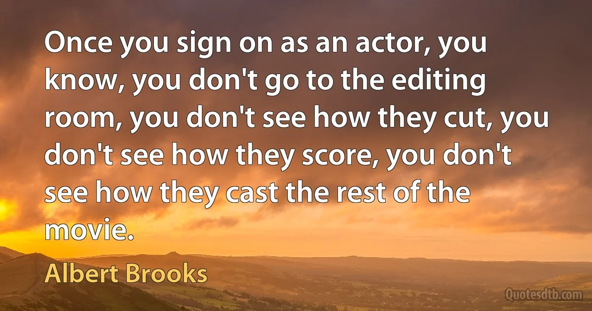 Once you sign on as an actor, you know, you don't go to the editing room, you don't see how they cut, you don't see how they score, you don't see how they cast the rest of the movie. (Albert Brooks)