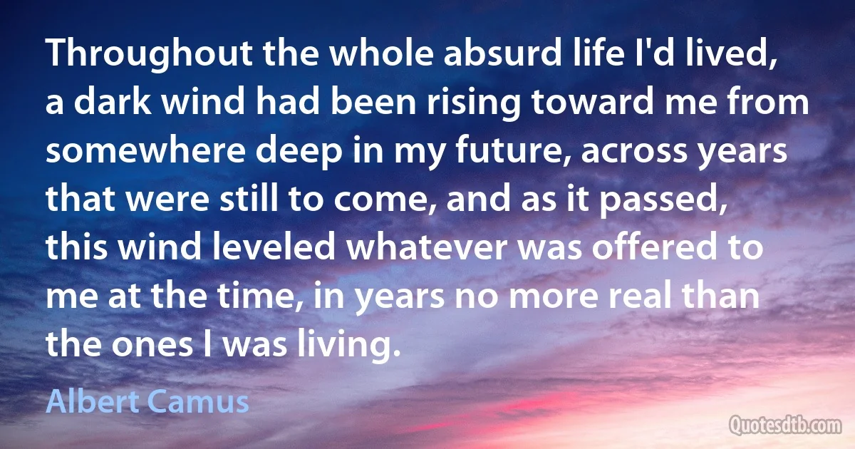 Throughout the whole absurd life I'd lived, a dark wind had been rising toward me from somewhere deep in my future, across years that were still to come, and as it passed, this wind leveled whatever was offered to me at the time, in years no more real than the ones I was living. (Albert Camus)