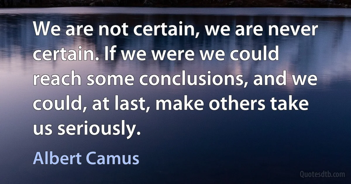 We are not certain, we are never certain. If we were we could reach some conclusions, and we could, at last, make others take us seriously. (Albert Camus)