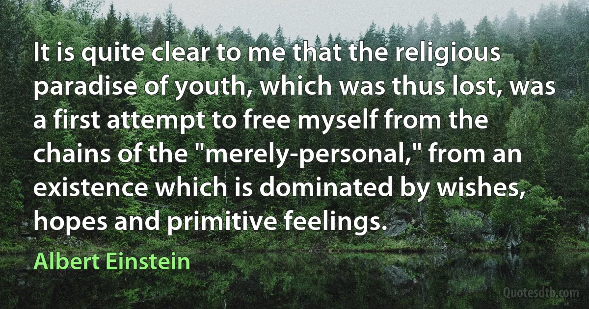 It is quite clear to me that the religious paradise of youth, which was thus lost, was a first attempt to free myself from the chains of the "merely-personal," from an existence which is dominated by wishes, hopes and primitive feelings. (Albert Einstein)