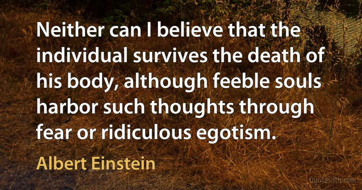 Neither can I believe that the individual survives the death of his body, although feeble souls harbor such thoughts through fear or ridiculous egotism. (Albert Einstein)