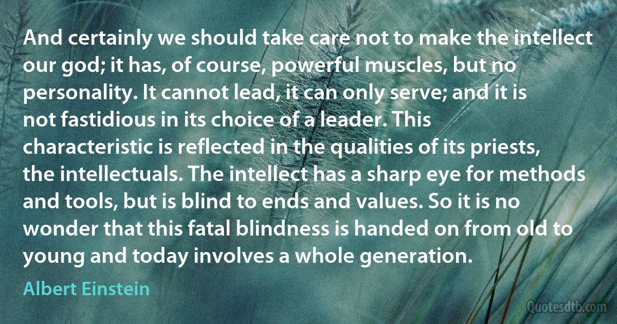 And certainly we should take care not to make the intellect our god; it has, of course, powerful muscles, but no personality. It cannot lead, it can only serve; and it is not fastidious in its choice of a leader. This characteristic is reflected in the qualities of its priests, the intellectuals. The intellect has a sharp eye for methods and tools, but is blind to ends and values. So it is no wonder that this fatal blindness is handed on from old to young and today involves a whole generation. (Albert Einstein)