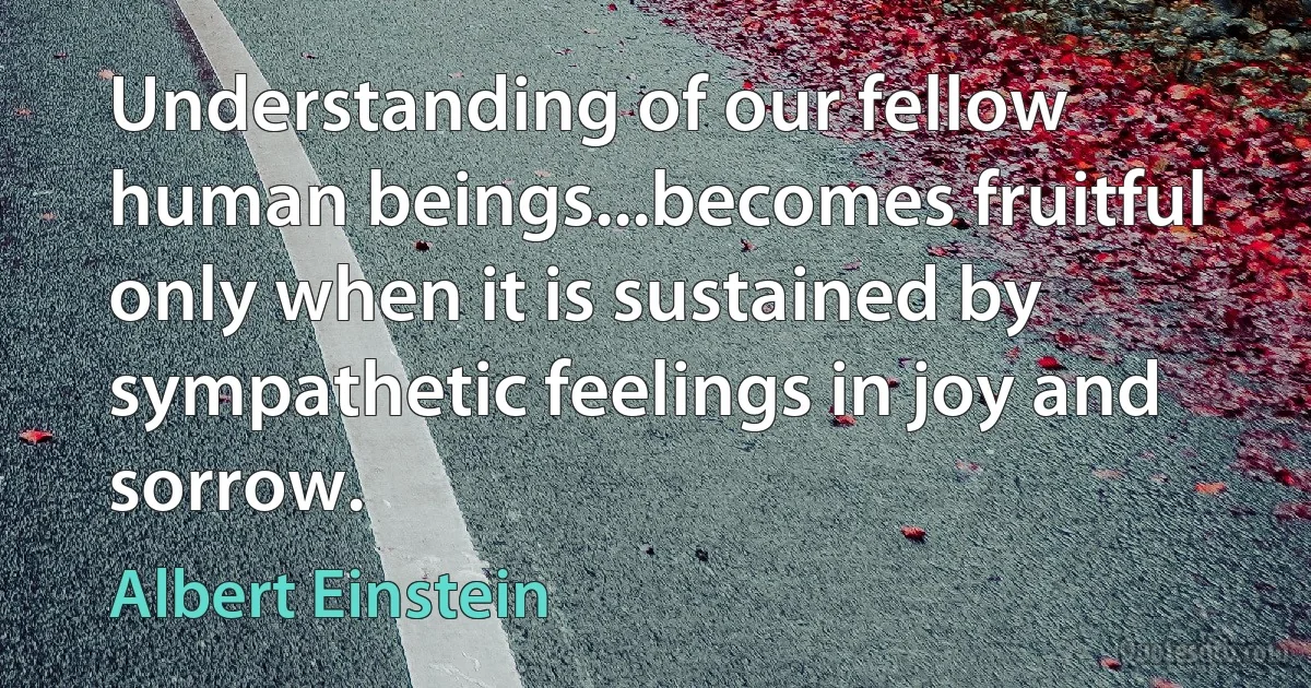 Understanding of our fellow human beings...becomes fruitful only when it is sustained by sympathetic feelings in joy and sorrow. (Albert Einstein)