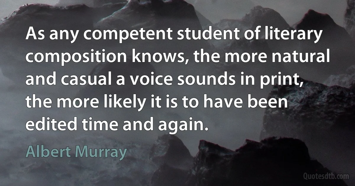 As any competent student of literary composition knows, the more natural and casual a voice sounds in print, the more likely it is to have been edited time and again. (Albert Murray)