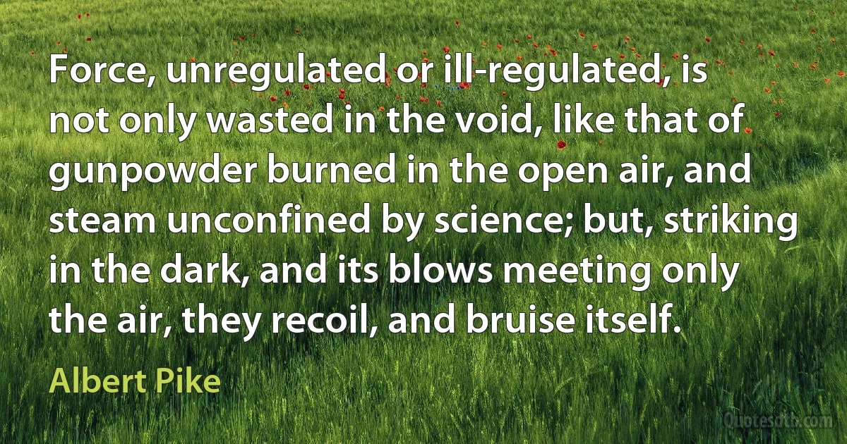 Force, unregulated or ill-regulated, is not only wasted in the void, like that of gunpowder burned in the open air, and steam unconfined by science; but, striking in the dark, and its blows meeting only the air, they recoil, and bruise itself. (Albert Pike)