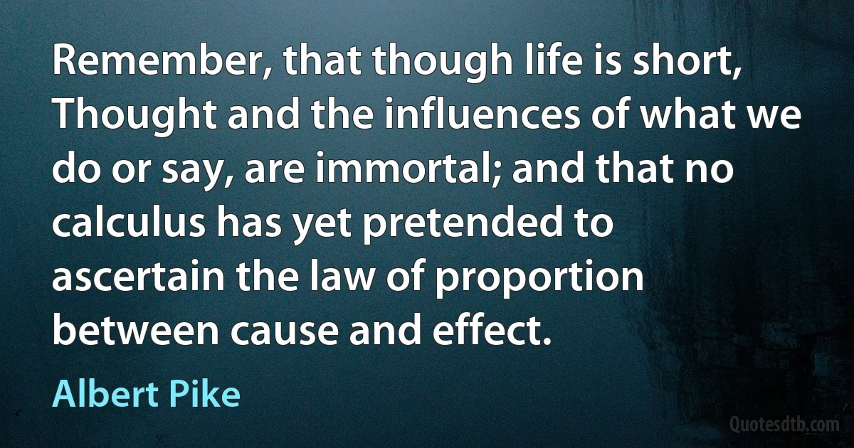 Remember, that though life is short, Thought and the influences of what we do or say, are immortal; and that no calculus has yet pretended to ascertain the law of proportion between cause and effect. (Albert Pike)