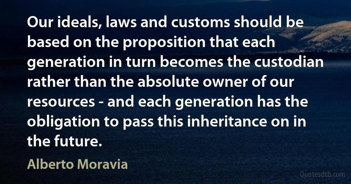 Our ideals, laws and customs should be based on the proposition that each generation in turn becomes the custodian rather than the absolute owner of our resources - and each generation has the obligation to pass this inheritance on in the future. (Alberto Moravia)