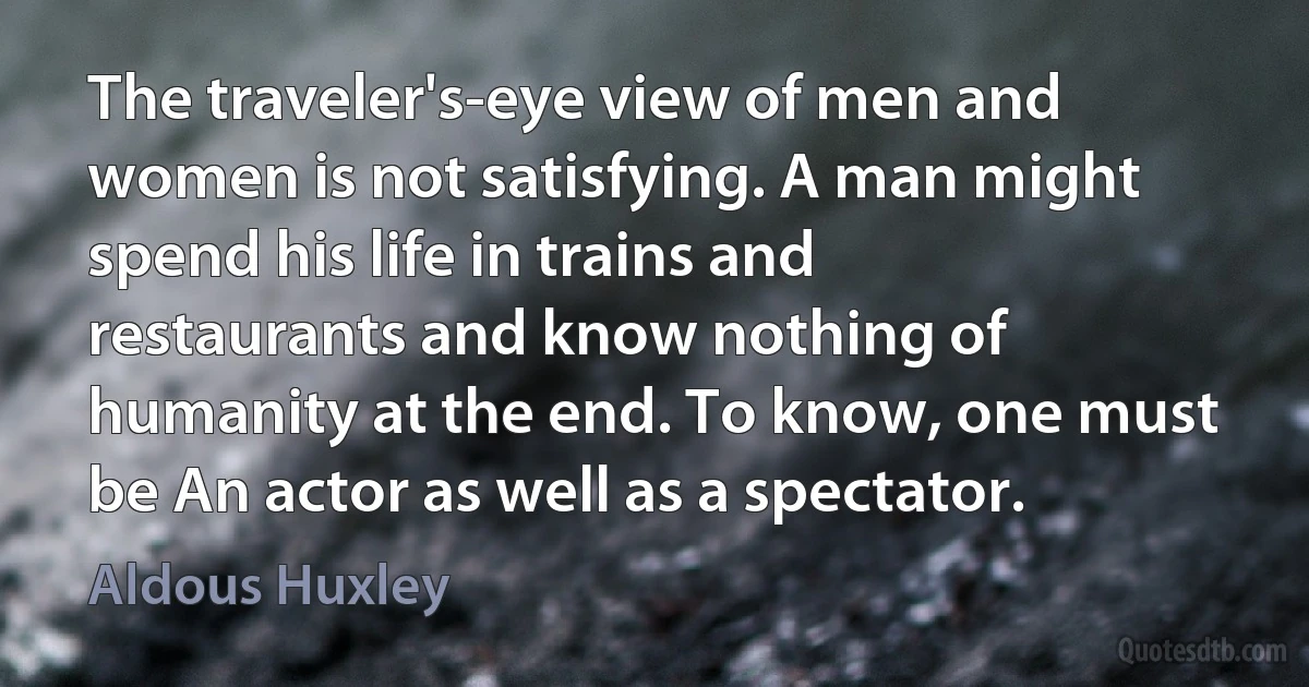 The traveler's-eye view of men and women is not satisfying. A man might spend his life in trains and restaurants and know nothing of humanity at the end. To know, one must be An actor as well as a spectator. (Aldous Huxley)