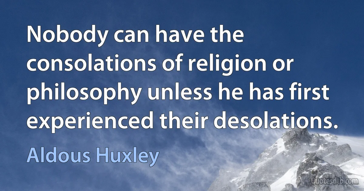 Nobody can have the consolations of religion or philosophy unless he has first experienced their desolations. (Aldous Huxley)