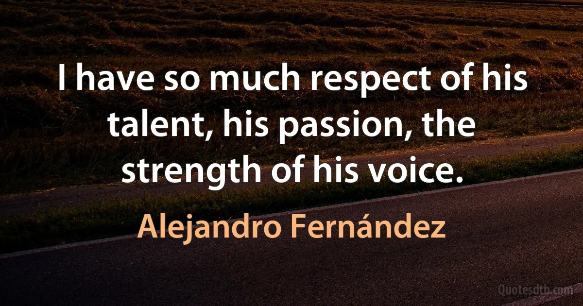 I have so much respect of his talent, his passion, the strength of his voice. (Alejandro Fernández)